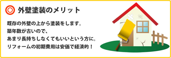 外壁塗装のメリット　既存の外壁の上から塗装をします。築年数が古いので、あまり長持ちしなくてもいいという方に。
リフォームの初期費用は安価で経済的！