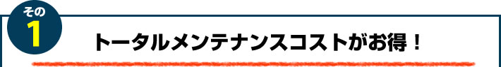 1.トータルメンテナンスコストがお得！