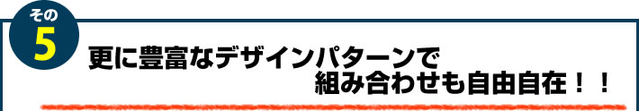 5.更に豊富なデザインパターンで組み合わせも自由自在！！